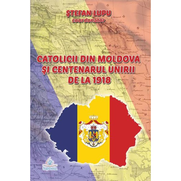 Catolicii din Moldova şi Centenarul Unirii de la 1918. Lucrările simpozionului naţional „Catolicii din Moldova şi Centenarul Unirii de la 1918”