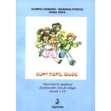Sunt copil, Isuse. Material în sprijinul desfasurarii orei de religie, clasele I-IV Sunt copil, Isuse. Material în sprijinul desfasurarii orei de religie, clasele I-IV